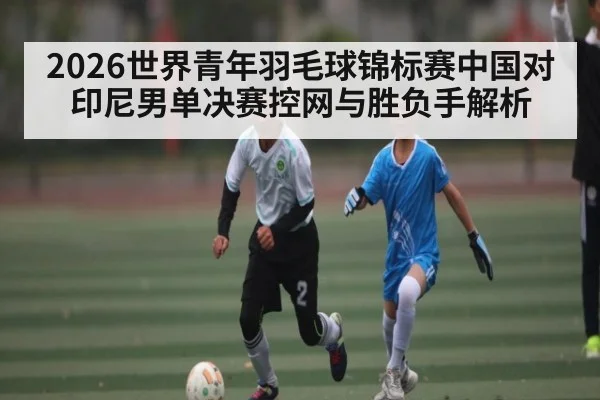 2026世界青年羽毛球锦标赛中国对印尼男单决赛控网与胜负手解析